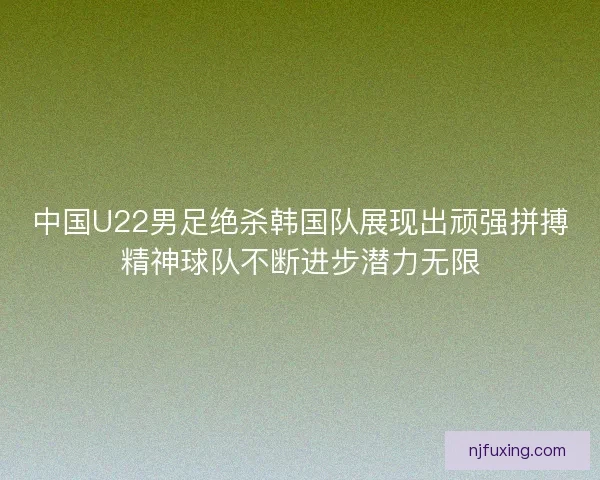 中国U22男足绝杀韩国队展现出顽强拼搏精神球队不断进步潜力无限