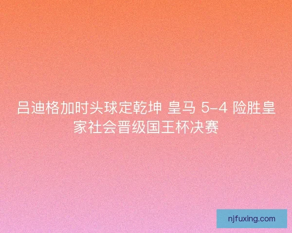 吕迪格加时头球定乾坤 皇马 5-4 险胜皇家社会晋级国王杯决赛