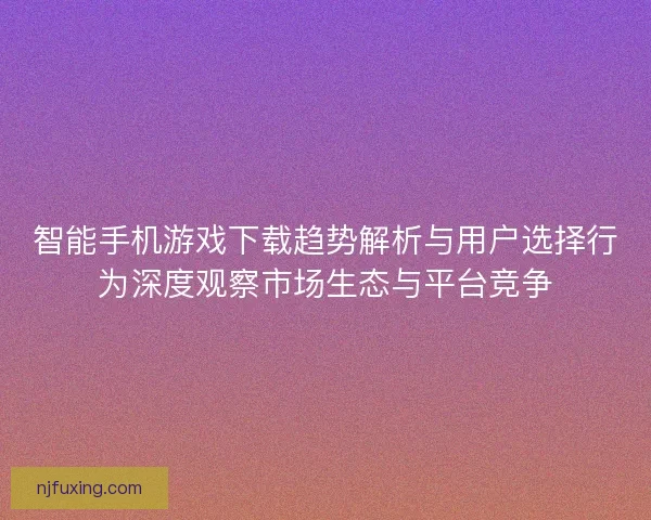智能手机游戏下载趋势解析与用户选择行为深度观察市场生态与平台竞争