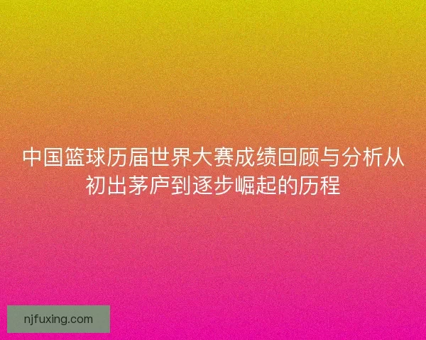 中国篮球历届世界大赛成绩回顾与分析从初出茅庐到逐步崛起的历程