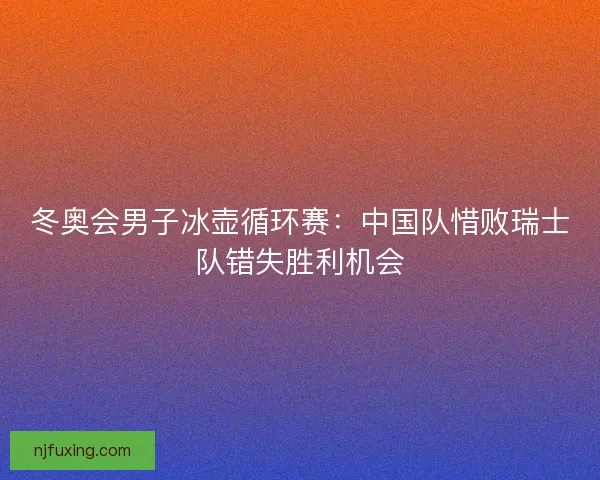 冬奥会男子冰壶循环赛：中国队惜败瑞士队错失胜利机会